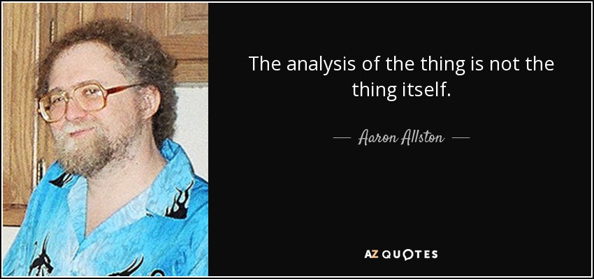 The analysis of the thing is not the thing itself. - Aaron Allston