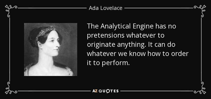 The Analytical Engine has no pretensions whatever to originate anything. It can do whatever we know how to order it to perform. - Ada Lovelace