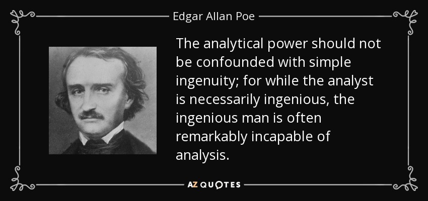The analytical power should not be confounded with simple ingenuity; for while the analyst is necessarily ingenious, the ingenious man is often remarkably incapable of analysis. - Edgar Allan Poe