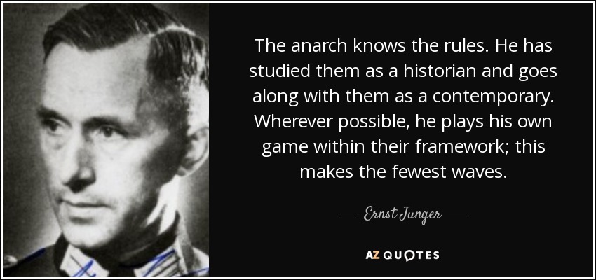 The anarch knows the rules. He has studied them as a historian and goes along with them as a contemporary. Wherever possible, he plays his own game within their framework; this makes the fewest waves. - Ernst Junger