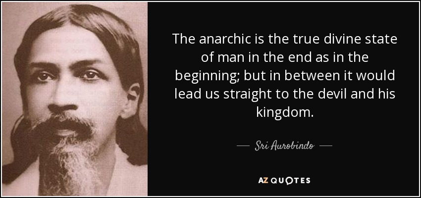 The anarchic is the true divine state of man in the end as in the beginning; but in between it would lead us straight to the devil and his kingdom. - Sri Aurobindo