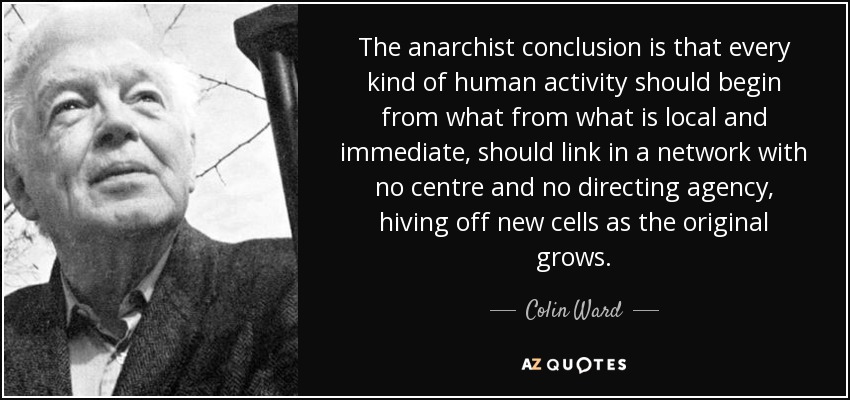 The anarchist conclusion is that every kind of human activity should begin from what from what is local and immediate, should link in a network with no centre and no directing agency, hiving off new cells as the original grows. - Colin Ward