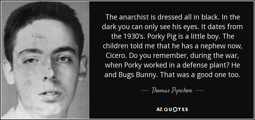 The anarchist is dressed all in black. In the dark you can only see his eyes. It dates from the 1930's. Porky Pig is a little boy. The children told me that he has a nephew now, Cicero. Do you remember, during the war, when Porky worked in a defense plant? He and Bugs Bunny. That was a good one too. - Thomas Pynchon