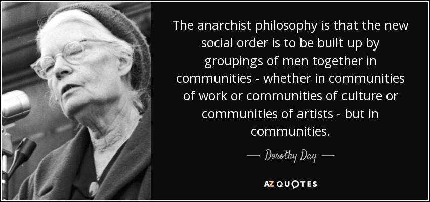 The anarchist philosophy is that the new social order is to be built up by groupings of men together in communities - whether in communities of work or communities of culture or communities of artists - but in communities. - Dorothy Day