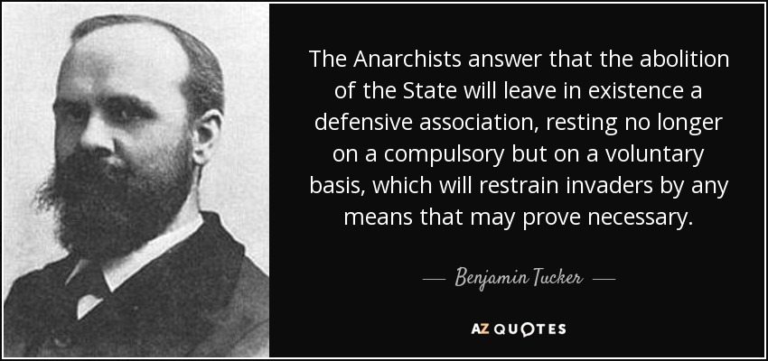 The Anarchists answer that the abolition of the State will leave in existence a defensive association, resting no longer on a compulsory but on a voluntary basis, which will restrain invaders by any means that may prove necessary. - Benjamin Tucker