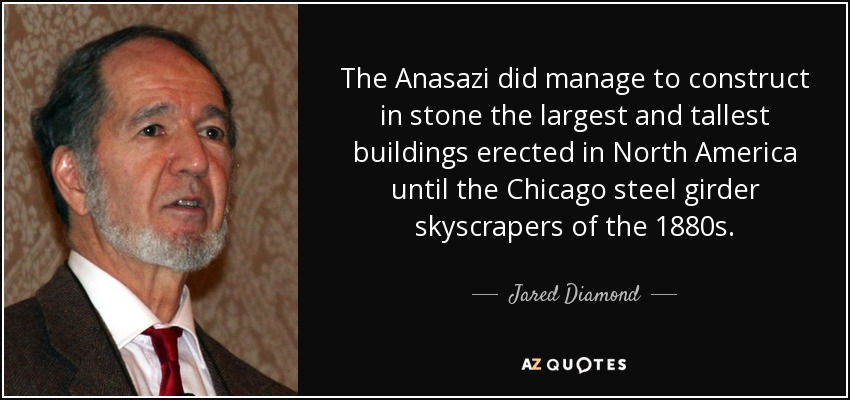 The Anasazi did manage to construct in stone the largest and tallest buildings erected in North America until the Chicago steel girder skyscrapers of the 1880s. - Jared Diamond
