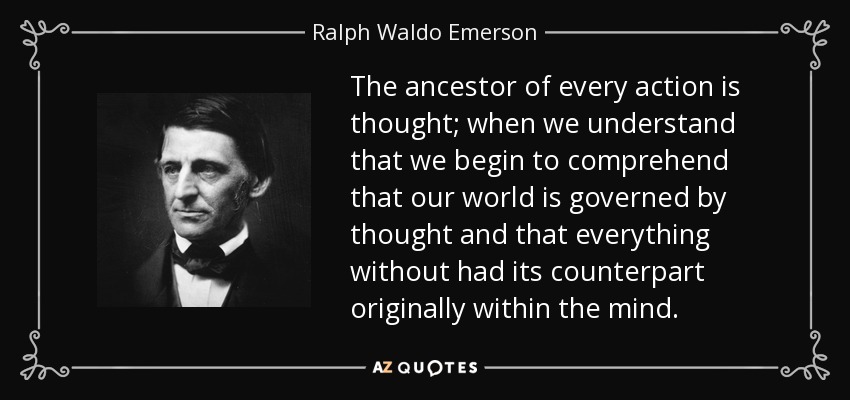 The ancestor of every action is thought; when we understand that we begin to comprehend that our world is governed by thought and that everything without had its counterpart originally within the mind. - Ralph Waldo Emerson