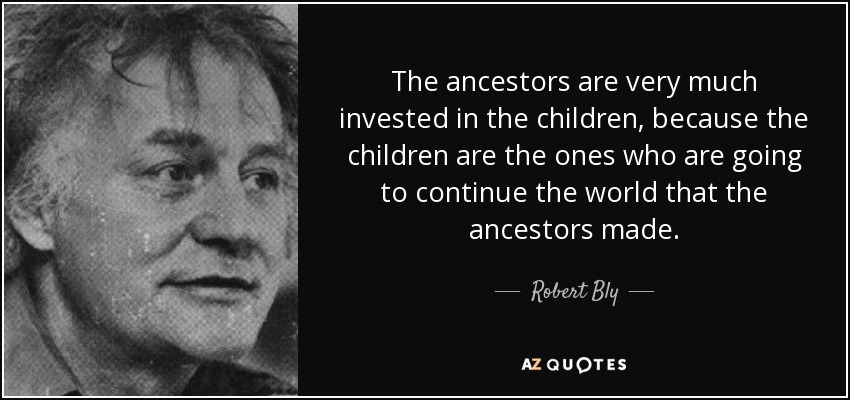 The ancestors are very much invested in the children, because the children are the ones who are going to continue the world that the ancestors made. - Robert Bly