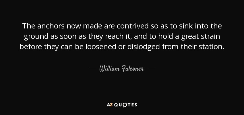 The anchors now made are contrived so as to sink into the ground as soon as they reach it, and to hold a great strain before they can be loosened or dislodged from their station. - William Falconer