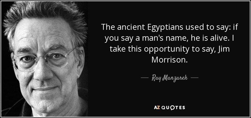 The ancient Egyptians used to say: if you say a man's name, he is alive. I take this opportunity to say, Jim Morrison. - Ray Manzarek
