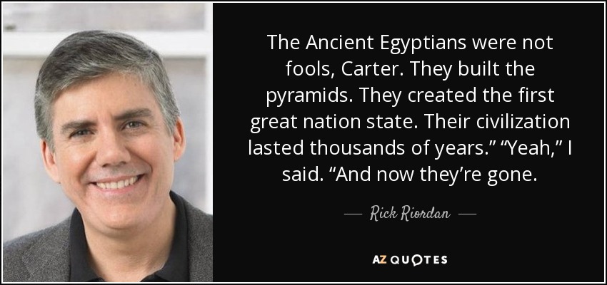 The Ancient Egyptians were not fools, Carter. They built the pyramids. They created the first great nation state. Their civilization lasted thousands of years.” “Yeah,” I said. “And now they’re gone. - Rick Riordan