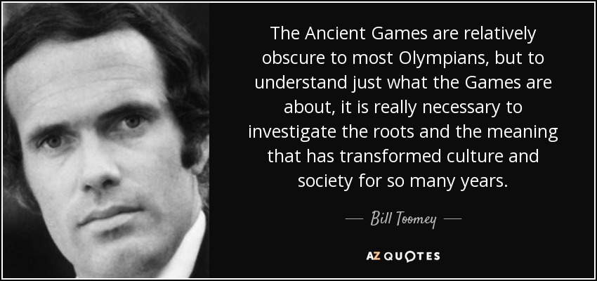 The Ancient Games are relatively obscure to most Olympians, but to understand just what the Games are about, it is really necessary to investigate the roots and the meaning that has transformed culture and society for so many years. - Bill Toomey