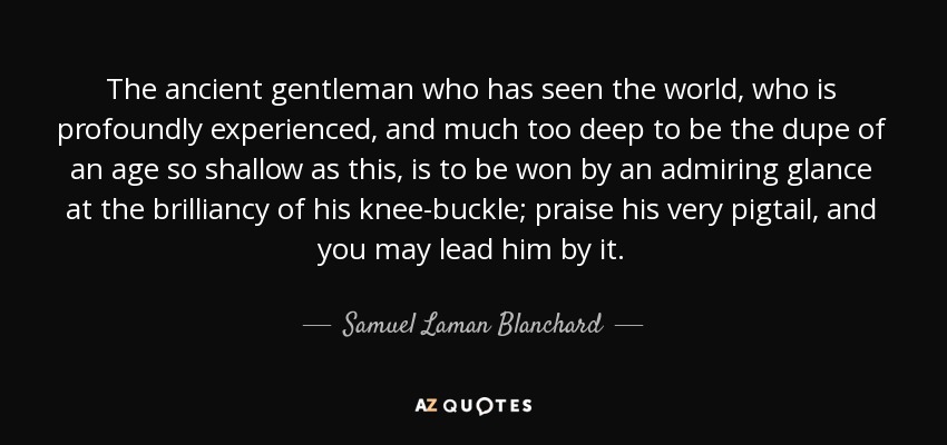 The ancient gentleman who has seen the world, who is profoundly experienced, and much too deep to be the dupe of an age so shallow as this, is to be won by an admiring glance at the brilliancy of his knee-buckle; praise his very pigtail, and you may lead him by it. - Samuel Laman Blanchard