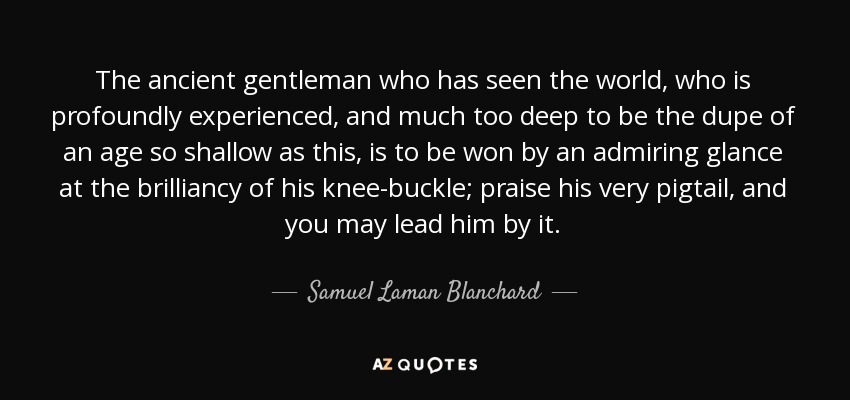 The ancient gentleman who has seen the world, who is profoundly experienced, and much too deep to be the dupe of an age so shallow as this, is to be won by an admiring glance at the brilliancy of his knee-buckle; praise his very pigtail, and you may lead him by it. - Samuel Laman Blanchard