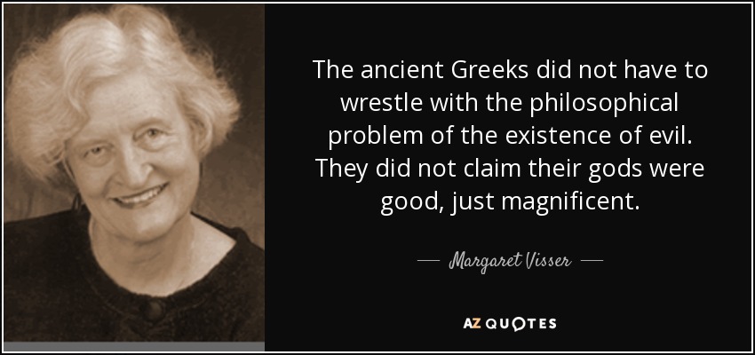 The ancient Greeks did not have to wrestle with the philosophical problem of the existence of evil. They did not claim their gods were good, just magnificent. - Margaret Visser