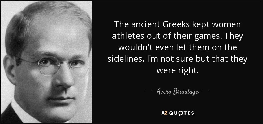 The ancient Greeks kept women athletes out of their games. They wouldn't even let them on the sidelines. I'm not sure but that they were right. - Avery Brundage