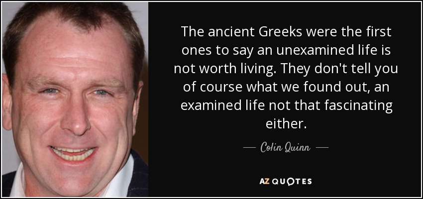 The ancient Greeks were the first ones to say an unexamined life is not worth living. They don't tell you of course what we found out, an examined life not that fascinating either. - Colin Quinn