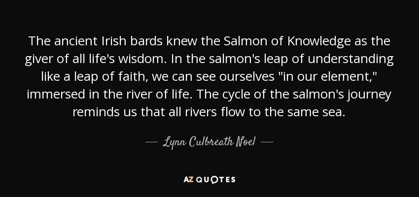 The ancient Irish bards knew the Salmon of Knowledge as the giver of all life's wisdom. In the salmon's leap of understanding like a leap of faith, we can see ourselves 