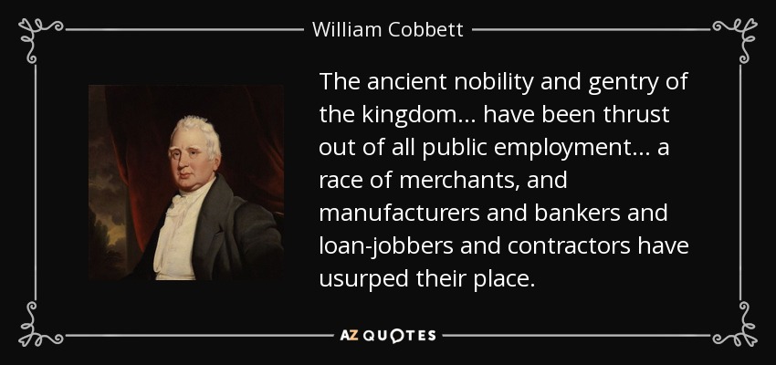 The ancient nobility and gentry of the kingdom... have been thrust out of all public employment... a race of merchants, and manufacturers and bankers and loan-jobbers and contractors have usurped their place. - William Cobbett