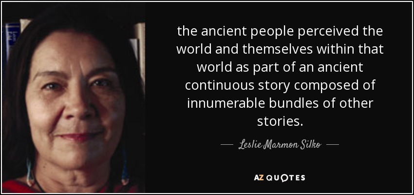 the ancient people perceived the world and themselves within that world as part of an ancient continuous story composed of innumerable bundles of other stories. - Leslie Marmon Silko