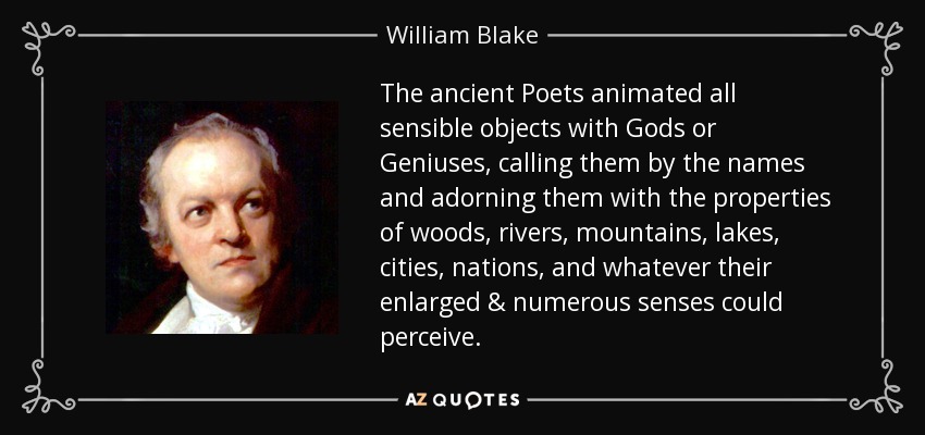 The ancient Poets animated all sensible objects with Gods or Geniuses, calling them by the names and adorning them with the properties of woods, rivers, mountains, lakes, cities, nations, and whatever their enlarged & numerous senses could perceive. - William Blake