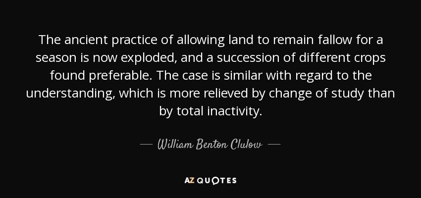 The ancient practice of allowing land to remain fallow for a season is now exploded, and a succession of different crops found preferable. The case is similar with regard to the understanding, which is more relieved by change of study than by total inactivity. - William Benton Clulow