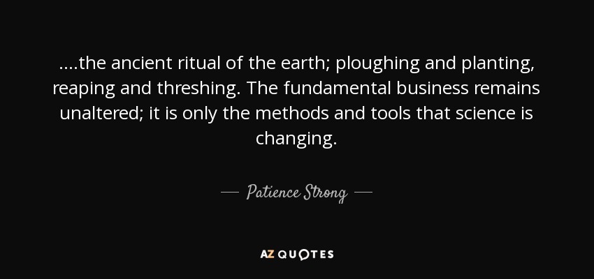 ....the ancient ritual of the earth; ploughing and planting, reaping and threshing. The fundamental business remains unaltered; it is only the methods and tools that science is changing. - Patience Strong