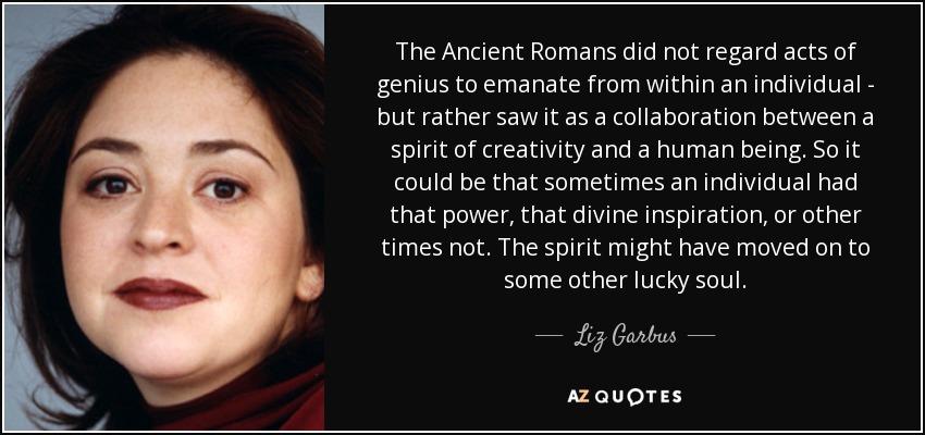 The Ancient Romans did not regard acts of genius to emanate from within an individual - but rather saw it as a collaboration between a spirit of creativity and a human being. So it could be that sometimes an individual had that power, that divine inspiration, or other times not. The spirit might have moved on to some other lucky soul. - Liz Garbus