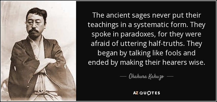 The ancient sages never put their teachings in a systematic form. They spoke in paradoxes, for they were afraid of uttering half-truths. They began by talking like fools and ended by making their hearers wise. - Okakura Kakuzo