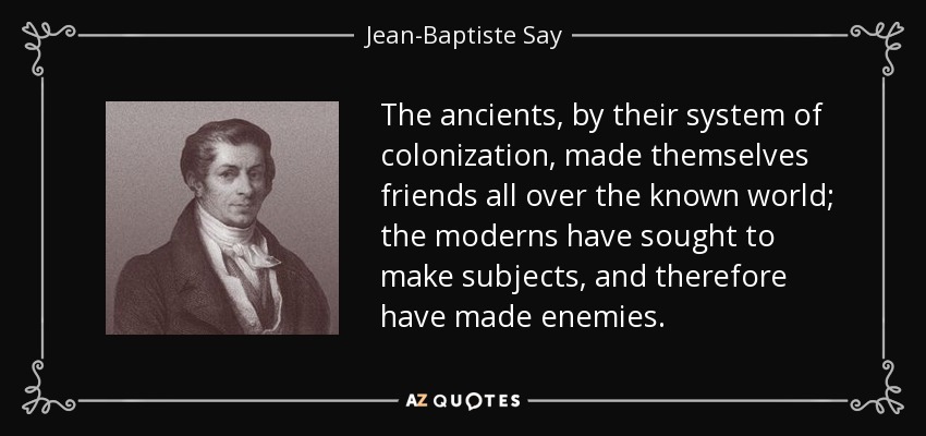 The ancients, by their system of colonization, made themselves friends all over the known world; the moderns have sought to make subjects, and therefore have made enemies. - Jean-Baptiste Say