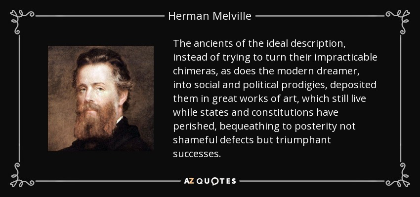The ancients of the ideal description, instead of trying to turn their impracticable chimeras, as does the modern dreamer, into social and political prodigies, deposited them in great works of art, which still live while states and constitutions have perished, bequeathing to posterity not shameful defects but triumphant successes. - Herman Melville