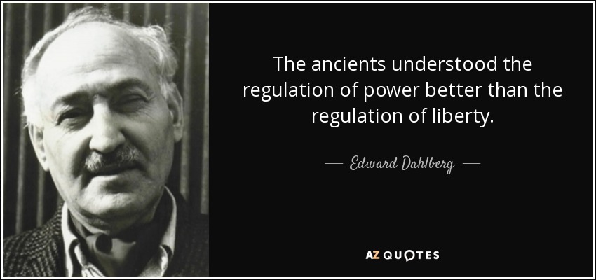 The ancients understood the regulation of power better than the regulation of liberty. - Edward Dahlberg