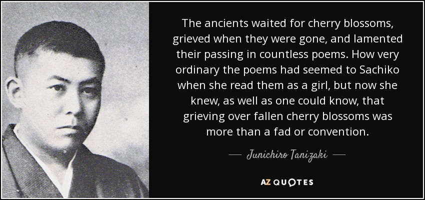 The ancients waited for cherry blossoms, grieved when they were gone, and lamented their passing in countless poems. How very ordinary the poems had seemed to Sachiko when she read them as a girl, but now she knew, as well as one could know, that grieving over fallen cherry blossoms was more than a fad or convention. - Junichiro Tanizaki