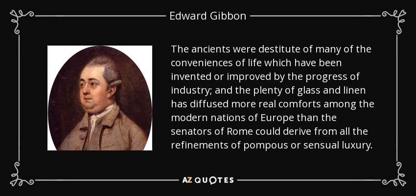 The ancients were destitute of many of the conveniences of life which have been invented or improved by the progress of industry; and the plenty of glass and linen has diffused more real comforts among the modern nations of Europe than the senators of Rome could derive from all the refinements of pompous or sensual luxury. - Edward Gibbon