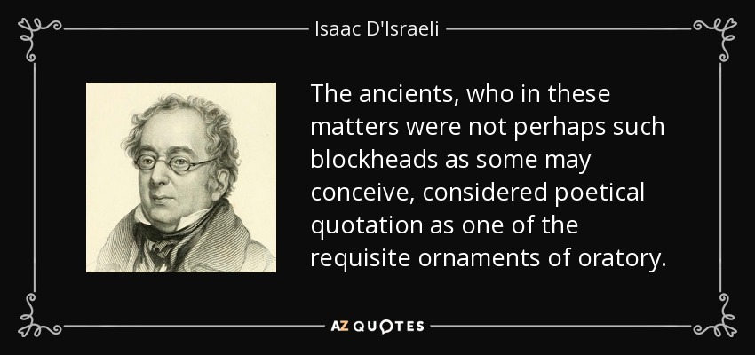 The ancients, who in these matters were not perhaps such blockheads as some may conceive, considered poetical quotation as one of the requisite ornaments of oratory. - Isaac D'Israeli