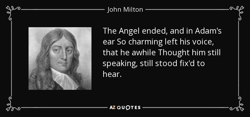 The Angel ended, and in Adam's ear So charming left his voice, that he awhile Thought him still speaking, still stood fix'd to hear. - John Milton