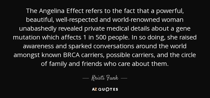 The Angelina Effect refers to the fact that a powerful, beautiful, well-respected and world-renowned woman unabashedly revealed private medical details about a gene mutation which affects 1 in 500 people. In so doing, she raised awareness and sparked conversations around the world amongst known BRCA carriers, possible carriers, and the circle of family and friends who care about them. - Kristi Funk