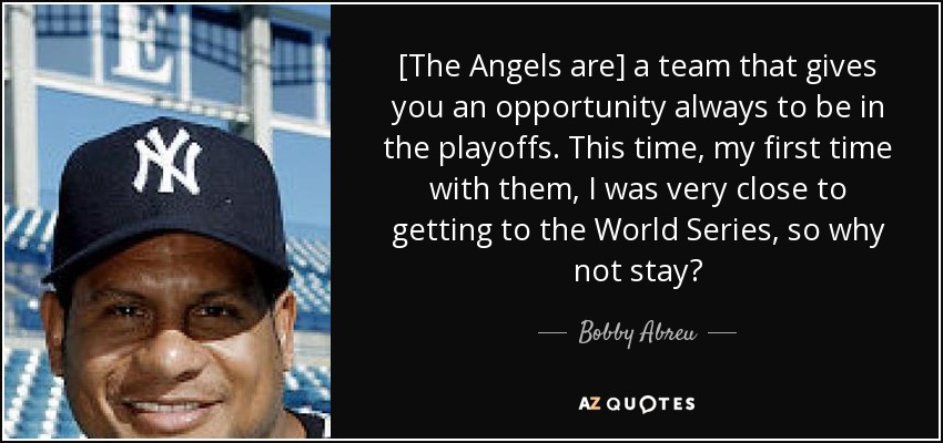 [The Angels are] a team that gives you an opportunity always to be in the playoffs. This time, my first time with them, I was very close to getting to the World Series, so why not stay? - Bobby Abreu