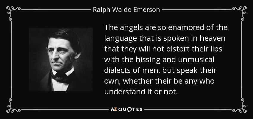 The angels are so enamored of the language that is spoken in heaven that they will not distort their lips with the hissing and unmusical dialects of men, but speak their own, whether their be any who understand it or not. - Ralph Waldo Emerson