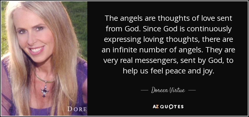 The angels are thoughts of love sent from God. Since God is continuously expressing loving thoughts, there are an infinite number of angels. They are very real messengers, sent by God, to help us feel peace and joy. - Doreen Virtue