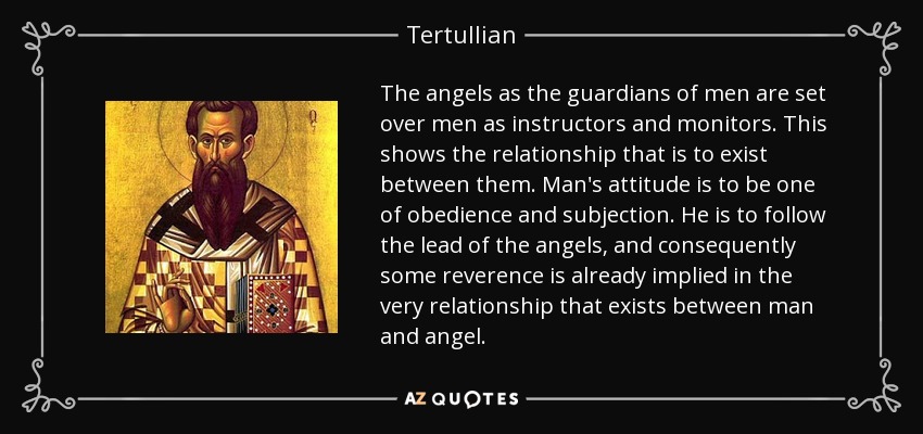 The angels as the guardians of men are set over men as instructors and monitors. This shows the relationship that is to exist between them. Man's attitude is to be one of obedience and subjection. He is to follow the lead of the angels, and consequently some reverence is already implied in the very relationship that exists between man and angel. - Tertullian