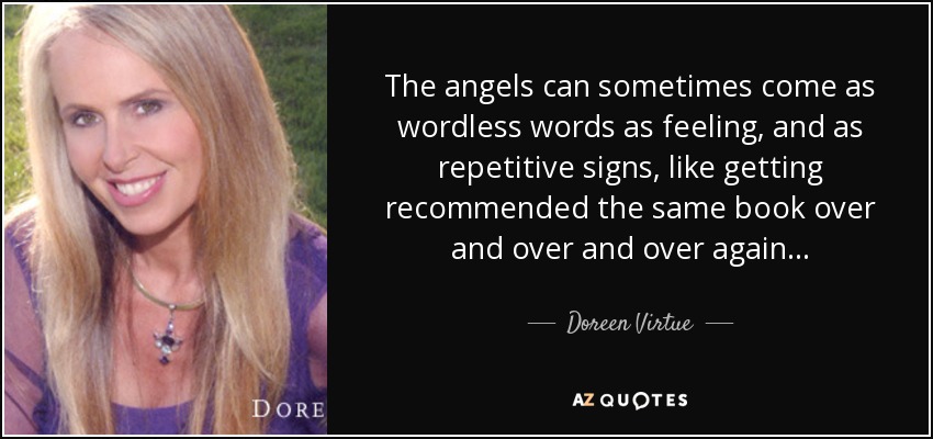 The angels can sometimes come as wordless words as feeling, and as repetitive signs, like getting recommended the same book over and over and over again... - Doreen Virtue