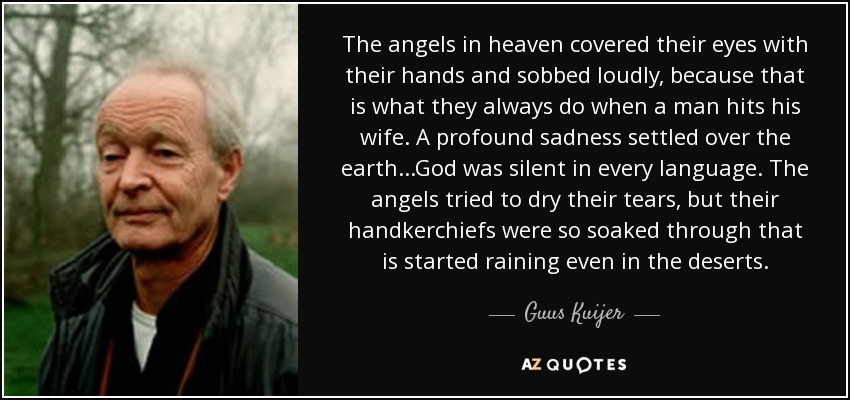 The angels in heaven covered their eyes with their hands and sobbed loudly, because that is what they always do when a man hits his wife. A profound sadness settled over the earth...God was silent in every language. The angels tried to dry their tears, but their handkerchiefs were so soaked through that is started raining even in the deserts. - Guus Kuijer