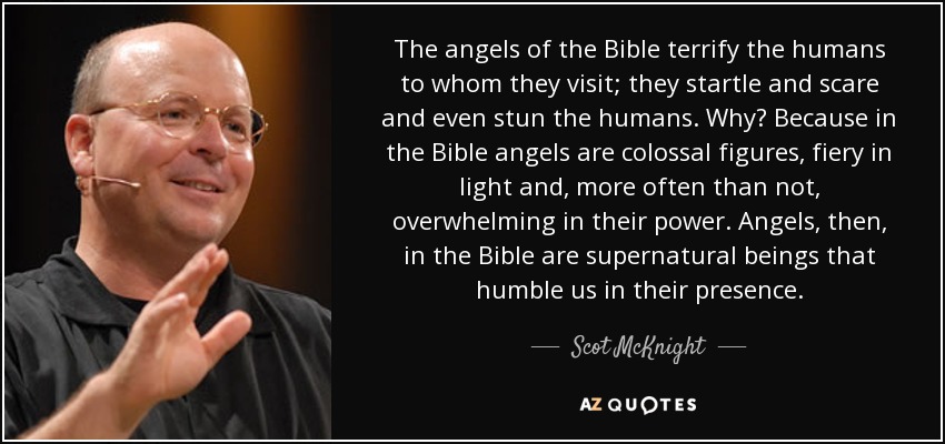 The angels of the Bible terrify the humans to whom they visit; they startle and scare and even stun the humans. Why? Because in the Bible angels are colossal figures, fiery in light and, more often than not, overwhelming in their power. Angels, then, in the Bible are supernatural beings that humble us in their presence. - Scot McKnight