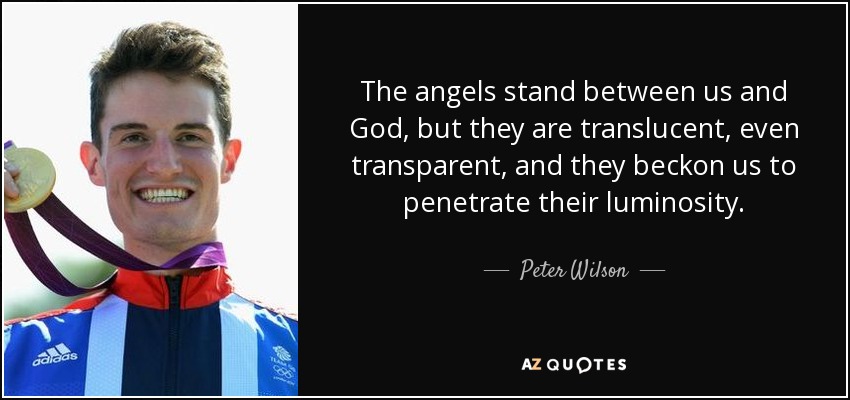 The angels stand between us and God, but they are translucent, even transparent, and they beckon us to penetrate their luminosity. - Peter Wilson
