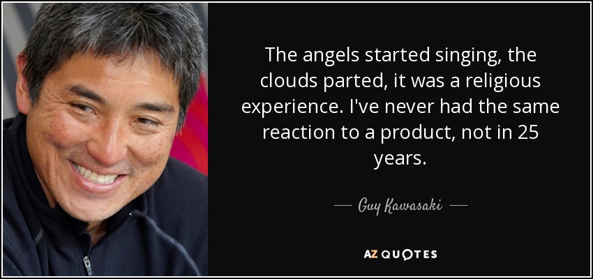 The angels started singing, the clouds parted, it was a religious experience. I've never had the same reaction to a product, not in 25 years. - Guy Kawasaki
