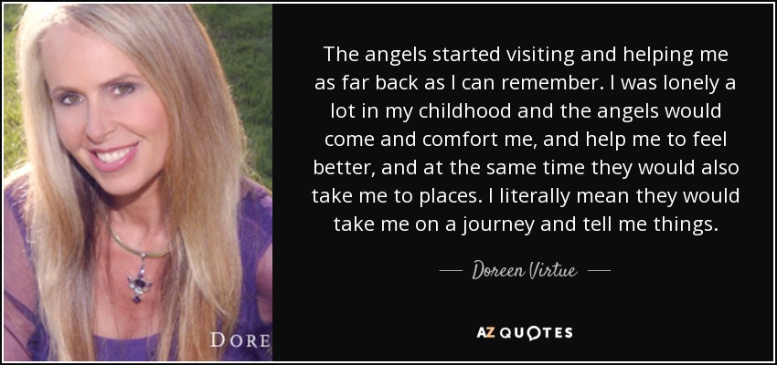 The angels started visiting and helping me as far back as I can remember. I was lonely a lot in my childhood and the angels would come and comfort me, and help me to feel better, and at the same time they would also take me to places. I literally mean they would take me on a journey and tell me things. - Doreen Virtue