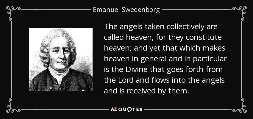 The angels taken collectively are called heaven, for they constitute heaven; and yet that which makes heaven in general and in particular is the Divine that goes forth from the Lord and flows into the angels and is received by them. - Emanuel Swedenborg