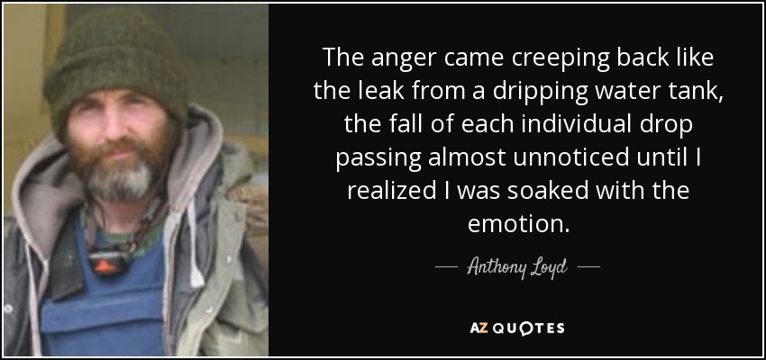 The anger came creeping back like the leak from a dripping water tank, the fall of each individual drop passing almost unnoticed until I realized I was soaked with the emotion. - Anthony Loyd