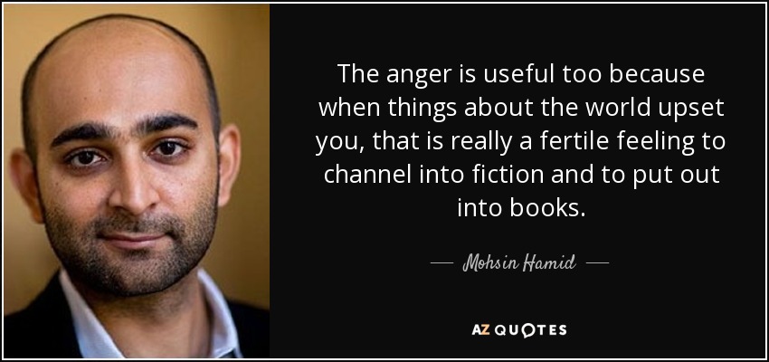 The anger is useful too because when things about the world upset you, that is really a fertile feeling to channel into fiction and to put out into books. - Mohsin Hamid